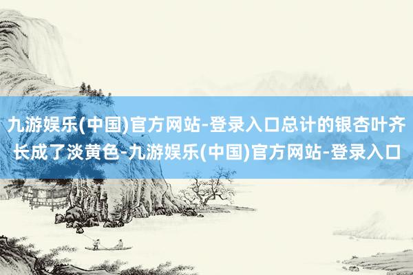 九游娱乐(中国)官方网站-登录入口总计的银杏叶齐长成了淡黄色-九游娱乐(中国)官方网站-登录入口