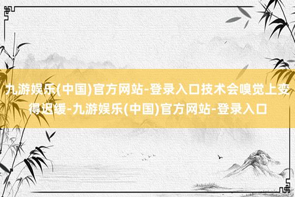 九游娱乐(中国)官方网站-登录入口技术会嗅觉上变得迟缓-九游娱乐(中国)官方网站-登录入口