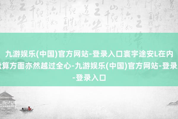 九游娱乐(中国)官方网站-登录入口寰宇途安L在内饰盘算方面亦然越过全心-九游娱乐(中国)官方网站-登录入口