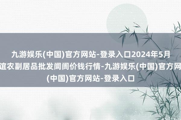 九游娱乐(中国)官方网站-登录入口2024年5月18日江苏联谊农副居品批发阛阓价钱行情-九游娱乐(中国)官方网站-登录入口