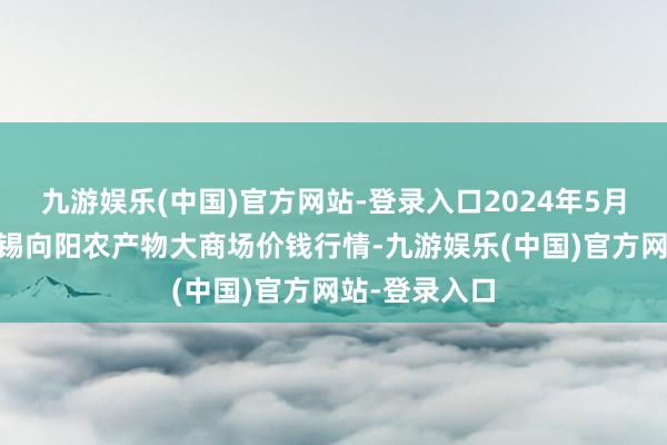 九游娱乐(中国)官方网站-登录入口2024年5月18日江苏无锡向阳农产物大商场价钱行情-九游娱乐(中国)官方网站-登录入口