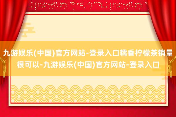 九游娱乐(中国)官方网站-登录入口糯香柠檬茶销量很可以-九游娱乐(中国)官方网站-登录入口