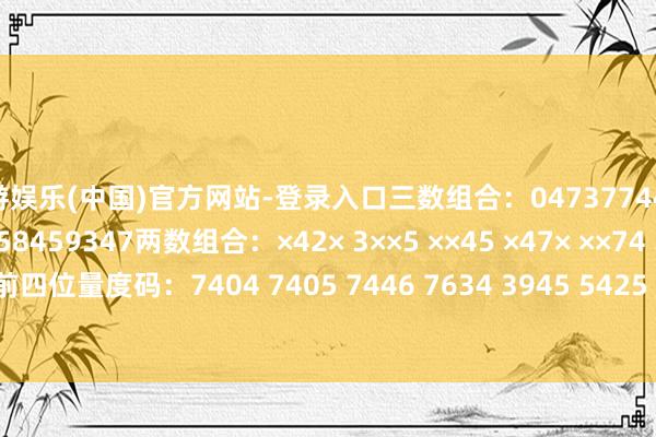 九游娱乐(中国)官方网站-登录入口三数组合：047377447245455578478458459347两数组合：×42× 3××5 ××45 ×47× ××74 34×× 3××4 ××46前四位量度码：7404 7405 7446 7634 3945 5425 5472 5474 5478 9478-九游娱乐(中国)官方网站-登录入口