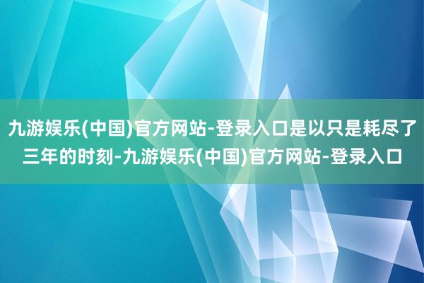 九游娱乐(中国)官方网站-登录入口是以只是耗尽了三年的时刻-九游娱乐(中国)官方网站-登录入口