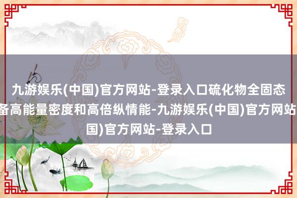 九游娱乐(中国)官方网站-登录入口硫化物全固态锂电板具备高能量密度和高倍纵情能-九游娱乐(中国)官方网站-登录入口