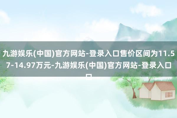 九游娱乐(中国)官方网站-登录入口售价区间为11.57-14.97万元-九游娱乐(中国)官方网站-登录入口