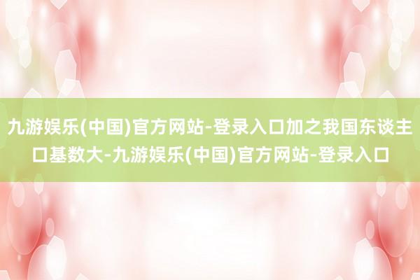 九游娱乐(中国)官方网站-登录入口加之我国东谈主口基数大-九游娱乐(中国)官方网站-登录入口