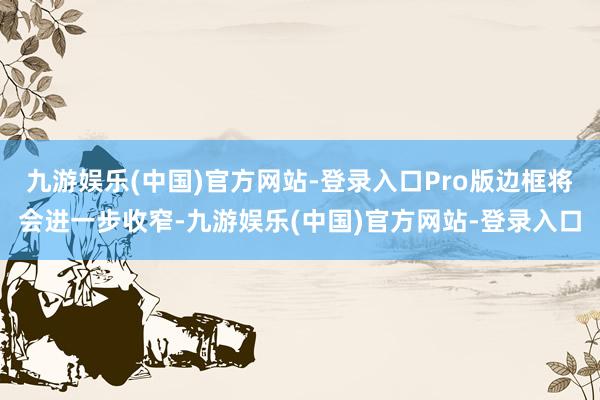 九游娱乐(中国)官方网站-登录入口Pro版边框将会进一步收窄-九游娱乐(中国)官方网站-登录入口