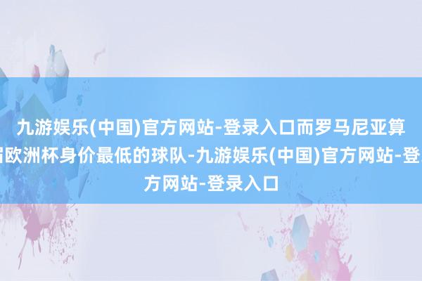 九游娱乐(中国)官方网站-登录入口而罗马尼亚算作本届欧洲杯身价最低的球队-九游娱乐(中国)官方网站-登录入口