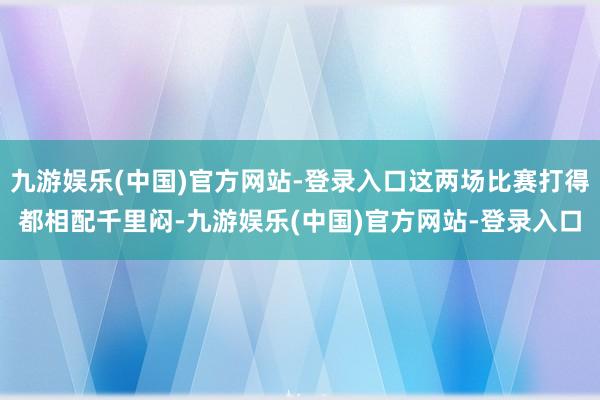 九游娱乐(中国)官方网站-登录入口这两场比赛打得都相配千里闷-九游娱乐(中国)官方网站-登录入口