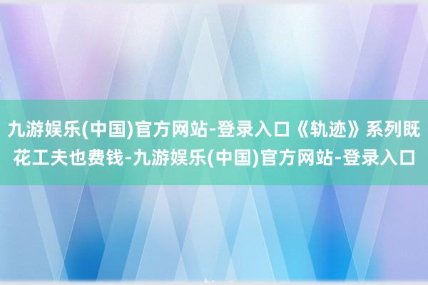 九游娱乐(中国)官方网站-登录入口《轨迹》系列既花工夫也费钱-九游娱乐(中国)官方网站-登录入口