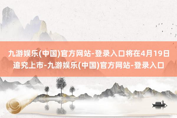 九游娱乐(中国)官方网站-登录入口将在4月19日追究上市-九游娱乐(中国)官方网站-登录入口