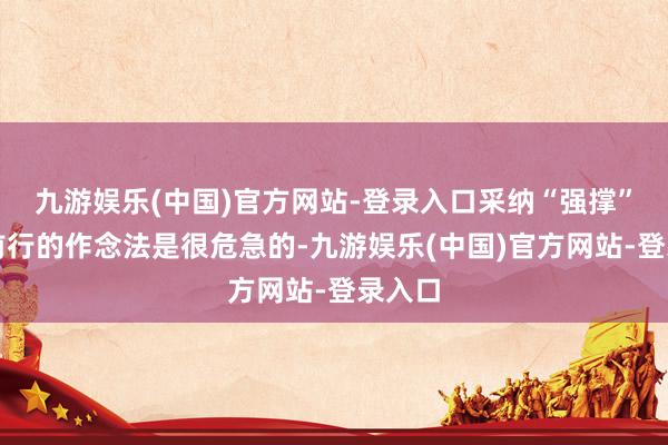 九游娱乐(中国)官方网站-登录入口采纳“强撑”不息前行的作念法是很危急的-九游娱乐(中国)官方网站-登录入口