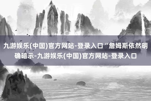 九游娱乐(中国)官方网站-登录入口“詹姆斯依然明确暗示-九游娱乐(中国)官方网站-登录入口