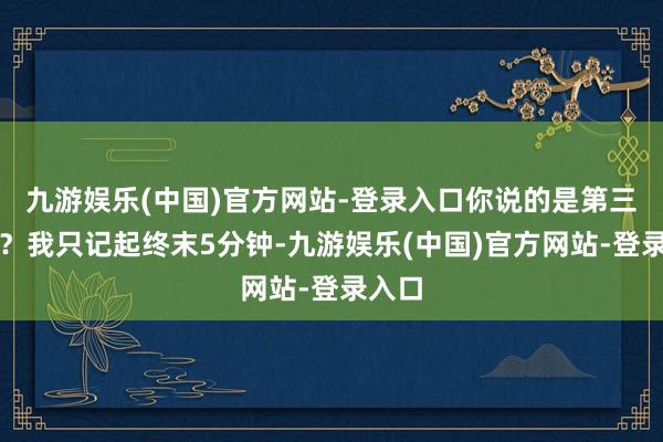 九游娱乐(中国)官方网站-登录入口你说的是第三节吗？我只记起终末5分钟-九游娱乐(中国)官方网站-登录入口