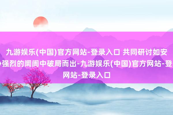 九游娱乐(中国)官方网站-登录入口 共同研讨如安在竞争强烈的阛阓中破局而出-九游娱乐(中国)官方网站-登录入口