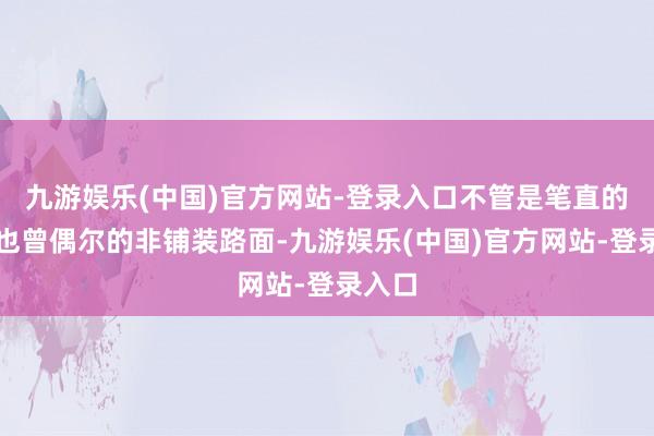 九游娱乐(中国)官方网站-登录入口不管是笔直的公路也曾偶尔的非铺装路面-九游娱乐(中国)官方网站-登录入口