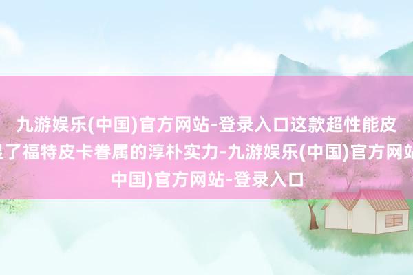 九游娱乐(中国)官方网站-登录入口这款超性能皮卡不仅彰显了福特皮卡眷属的淳朴实力-九游娱乐(中国)官方网站-登录入口