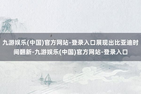 九游娱乐(中国)官方网站-登录入口展现出比亚迪时间翻新-九游娱乐(中国)官方网站-登录入口