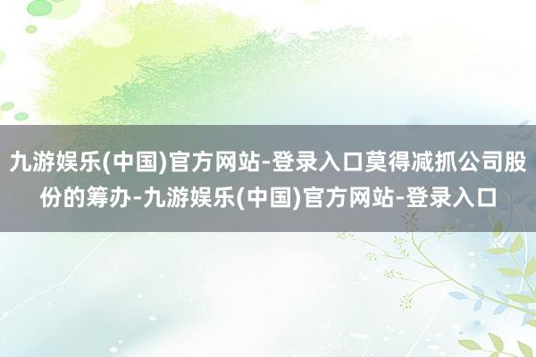 九游娱乐(中国)官方网站-登录入口莫得减抓公司股份的筹办-九游娱乐(中国)官方网站-登录入口