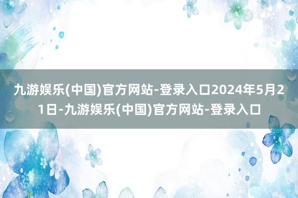 九游娱乐(中国)官方网站-登录入口2024年5月21日-九游娱乐(中国)官方网站-登录入口