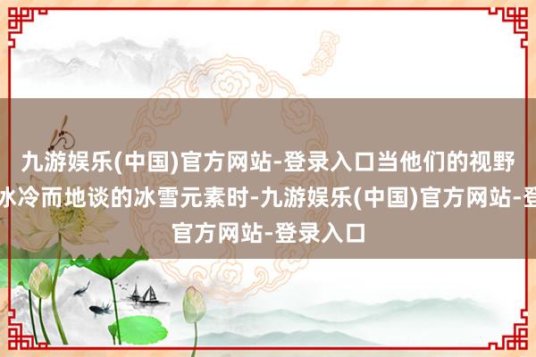 九游娱乐(中国)官方网站-登录入口当他们的视野移向那冰冷而地谈的冰雪元素时-九游娱乐(中国)官方网站-登录入口