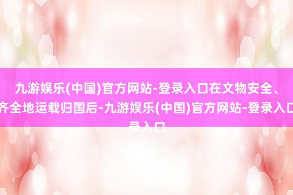 九游娱乐(中国)官方网站-登录入口在文物安全、齐全地运载归国后-九游娱乐(中国)官方网站-登录入口