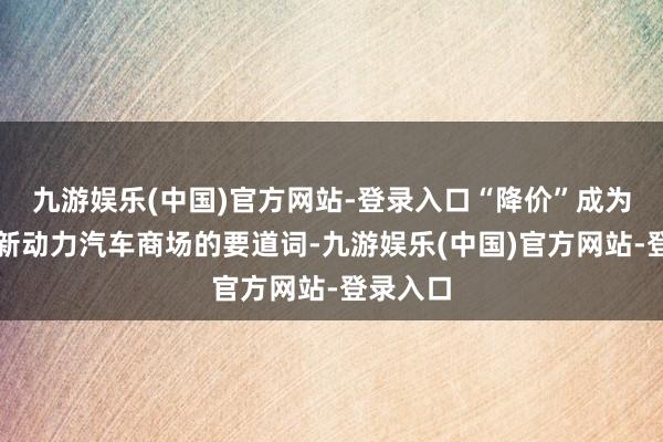 九游娱乐(中国)官方网站-登录入口“降价”成为了国内新动力汽车商场的要道词-九游娱乐(中国)官方网站-登录入口