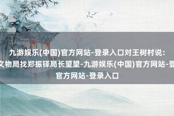 九游娱乐(中国)官方网站-登录入口对王树村说：“你去文物局找郑振铎局长望望-九游娱乐(中国)官方网站-登录入口