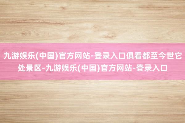 九游娱乐(中国)官方网站-登录入口俱看都至今世它处景区-九游娱乐(中国)官方网站-登录入口