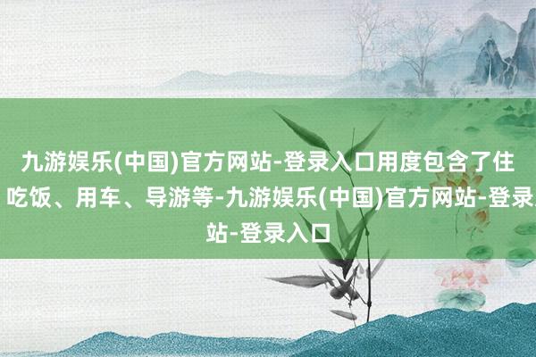 九游娱乐(中国)官方网站-登录入口用度包含了住宿、吃饭、用车、导游等-九游娱乐(中国)官方网站-登录入口