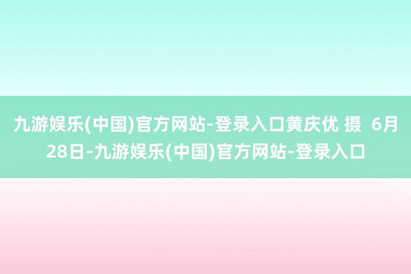 九游娱乐(中国)官方网站-登录入口黄庆优 摄  6月28日-九游娱乐(中国)官方网站-登录入口