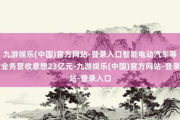 九游娱乐(中国)官方网站-登录入口智能电动汽车等革命业务营收意想23亿元-九游娱乐(中国)官方网站-登录入口