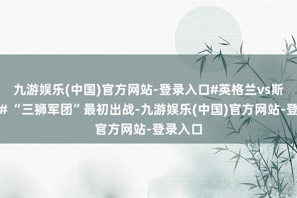 九游娱乐(中国)官方网站-登录入口#英格兰vs斯洛伐克# “三狮军团”最初出战-九游娱乐(中国)官方网站-登录入口