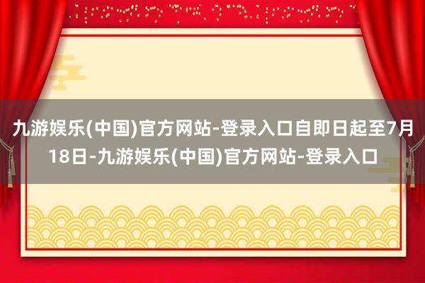 九游娱乐(中国)官方网站-登录入口自即日起至7月18日-九游娱乐(中国)官方网站-登录入口