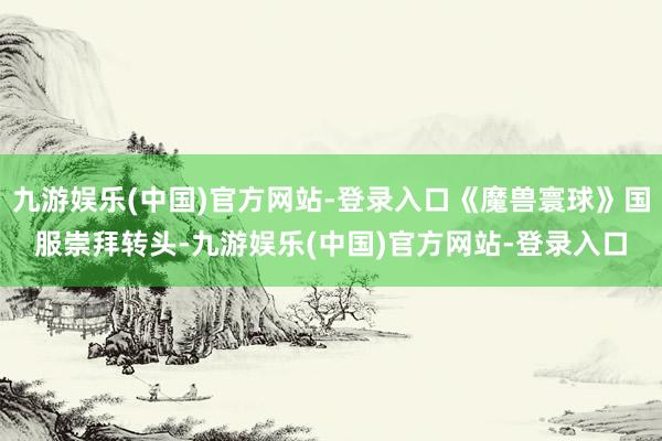 九游娱乐(中国)官方网站-登录入口《魔兽寰球》国服崇拜转头-九游娱乐(中国)官方网站-登录入口