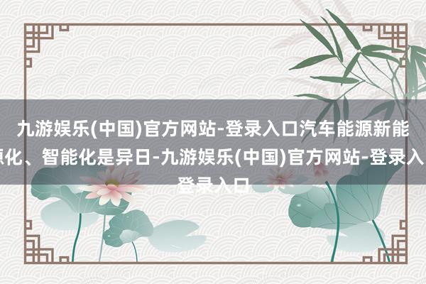 九游娱乐(中国)官方网站-登录入口汽车能源新能源化、智能化是异日-九游娱乐(中国)官方网站-登录入口