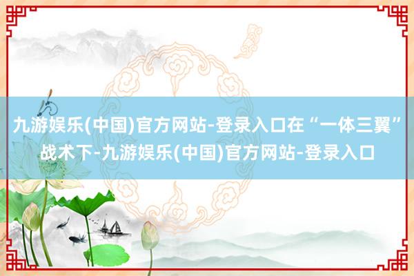 九游娱乐(中国)官方网站-登录入口在“一体三翼”战术下-九游娱乐(中国)官方网站-登录入口