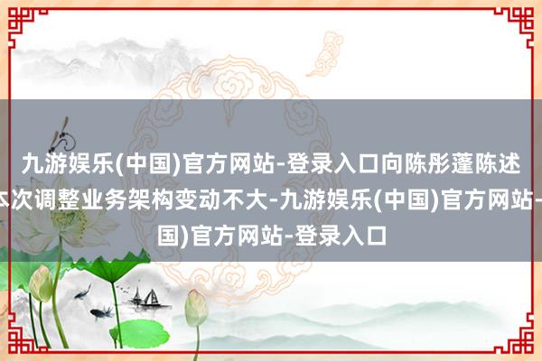 九游娱乐(中国)官方网站-登录入口向陈彤蓬陈述——天然本次调整业务架构变动不大-九游娱乐(中国)官方网站-登录入口