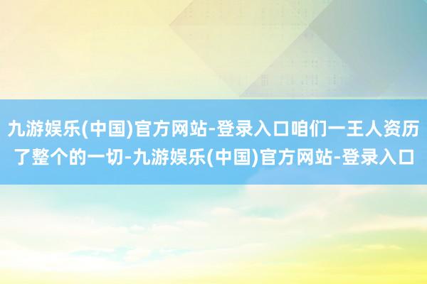 九游娱乐(中国)官方网站-登录入口咱们一王人资历了整个的一切-九游娱乐(中国)官方网站-登录入口