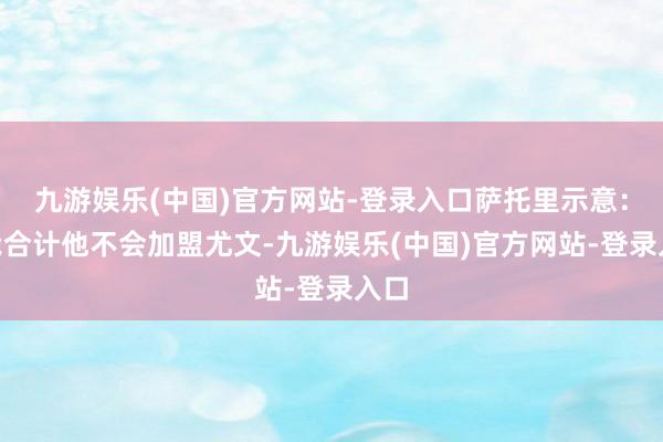 九游娱乐(中国)官方网站-登录入口萨托里示意：“我合计他不会加盟尤文-九游娱乐(中国)官方网站-登录入口