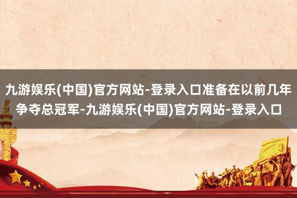 九游娱乐(中国)官方网站-登录入口准备在以前几年争夺总冠军-九游娱乐(中国)官方网站-登录入口