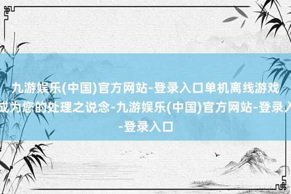 九游娱乐(中国)官方网站-登录入口单机离线游戏将成为您的处理之说念-九游娱乐(中国)官方网站-登录入口