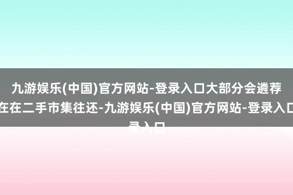 九游娱乐(中国)官方网站-登录入口大部分会遴荐在在二手市集往还-九游娱乐(中国)官方网站-登录入口