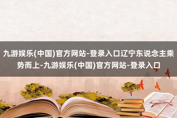 九游娱乐(中国)官方网站-登录入口辽宁东说念主乘势而上-九游娱乐(中国)官方网站-登录入口