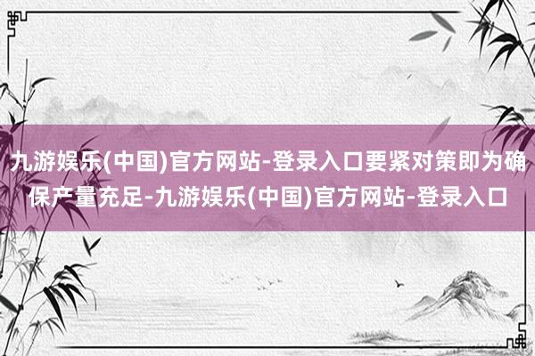 九游娱乐(中国)官方网站-登录入口要紧对策即为确保产量充足-九游娱乐(中国)官方网站-登录入口