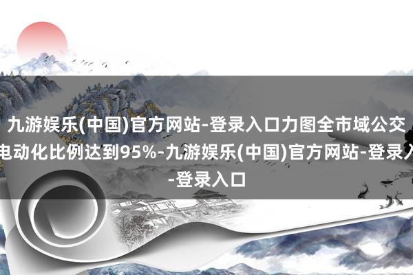 九游娱乐(中国)官方网站-登录入口力图全市域公交车电动化比例达到95%-九游娱乐(中国)官方网站-登录入口