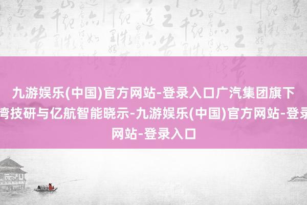 九游娱乐(中国)官方网站-登录入口广汽集团旗下的巨湾技研与亿航智能晓示-九游娱乐(中国)官方网站-登录入口