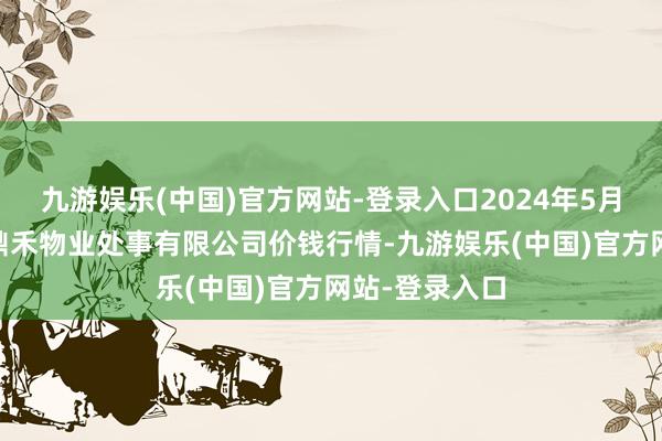 九游娱乐(中国)官方网站-登录入口2024年5月27日师宗县鼎禾物业处事有限公司价钱行情-九游娱乐(中国)官方网站-登录入口