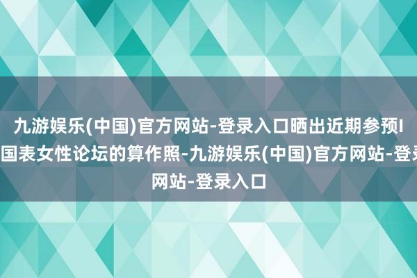 九游娱乐(中国)官方网站-登录入口晒出近期参预IWC万国表女性论坛的算作照-九游娱乐(中国)官方网站-登录入口